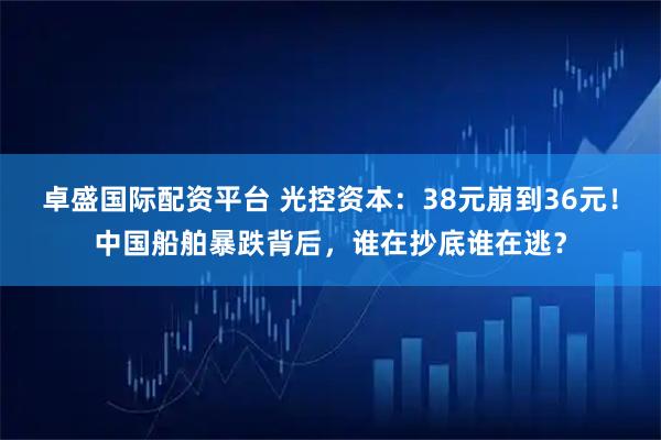 卓盛国际配资平台 光控资本：38元崩到36元！中国船舶暴跌背后，谁在抄底谁在逃？