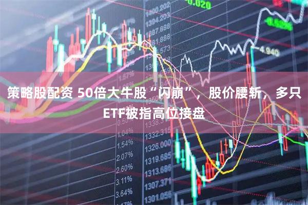 策略股配资 50倍大牛股“闪崩”，股价腰斩，多只ETF被指高位接盘