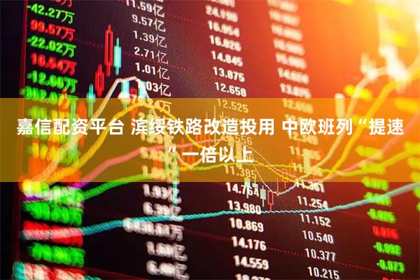嘉信配资平台 滨绥铁路改造投用 中欧班列“提速”一倍以上