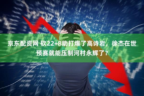 京东配资网 砍22+8助打爆了高诗岩，徐杰在世预赛就能压制河村永辉了？