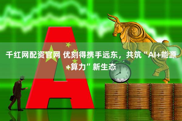 千红网配资官网 优刻得携手远东，共筑“AI+能源+算力”新生态