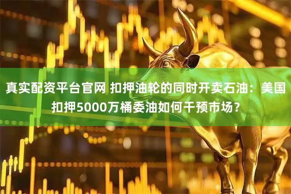 真实配资平台官网 扣押油轮的同时开卖石油：美国扣押5000万桶委油如何干预市场？