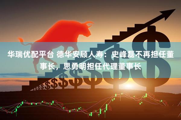 华瑞优配平台 德华安顾人寿：史峰磊不再担任董事长，思勇明担任代理董事长