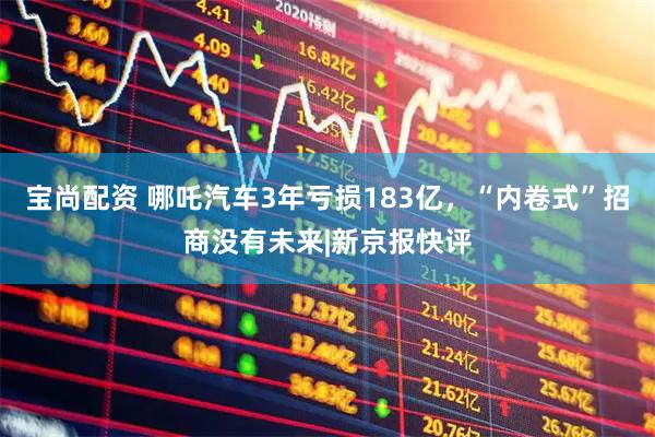 宝尚配资 哪吒汽车3年亏损183亿，“内卷式”招商没有未来|新京报快评
