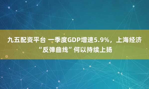 九五配资平台 一季度GDP增速5.9%，上海经济“反弹曲线”何以持续上扬